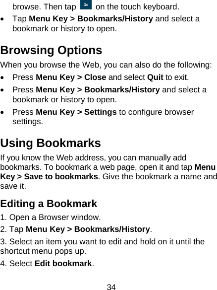 34 browse. Then tap    on the touch keyboard. •  Tap Menu Key &gt; Bookmarks/History and select a bookmark or history to open. Browsing Options When you browse the Web, you can also do the following: • Press Menu Key &gt; Close and select Quit to exit. • Press Menu Key &gt; Bookmarks/History and select a bookmark or history to open. • Press Menu Key &gt; Settings to configure browser settings. Using Bookmarks If you know the Web address, you can manually add bookmarks. To bookmark a web page, open it and tap Menu Key &gt; Save to bookmarks. Give the bookmark a name and save it.   Editing a Bookmark 1. Open a Browser window. 2. Tap Menu Key &gt; Bookmarks/History. 3. Select an item you want to edit and hold on it until the shortcut menu pops up. 4. Select Edit bookmark. 