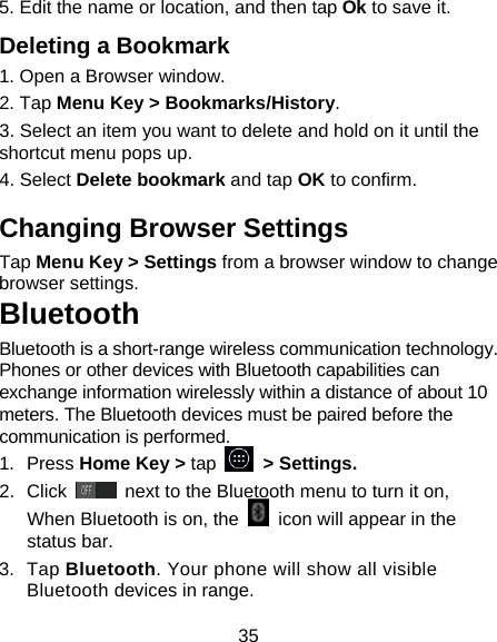 35 5. Edit the name or location, and then tap Ok to save it. Deleting a Bookmark 1. Open a Browser window. 2. Tap Menu Key &gt; Bookmarks/History. 3. Select an item you want to delete and hold on it until the shortcut menu pops up. 4. Select Delete bookmark and tap OK to confirm. Changing Browser Settings Tap Menu Key &gt; Settings from a browser window to change browser settings. Bluetooth Bluetooth is a short-range wireless communication technology. Phones or other devices with Bluetooth capabilities can exchange information wirelessly within a distance of about 10 meters. The Bluetooth devices must be paired before the communication is performed. 1.  Press Home Key &gt; tap     &gt; Settings. 2.  Click   next to the Bluetooth menu to turn it on,    When Bluetooth is on, the    icon will appear in the status bar. 3.  Tap Bluetooth. Your phone will show all visible Bluetooth devices in range. 