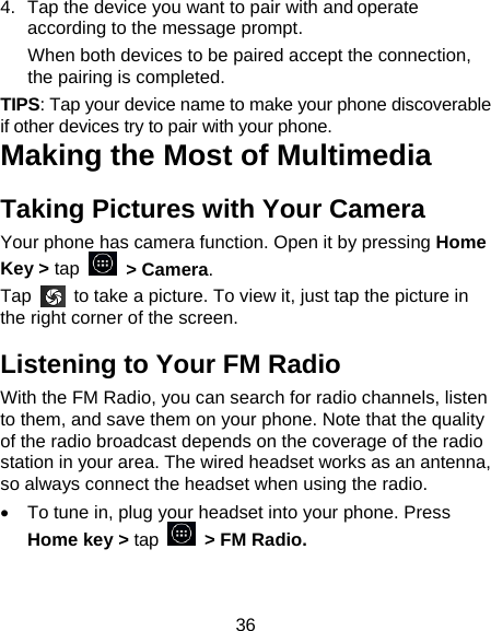 36 4.  Tap the device you want to pair with and operate according to the message prompt. When both devices to be paired accept the connection, the pairing is completed. TIPS: Tap your device name to make your phone discoverable if other devices try to pair with your phone. Making the Most of Multimedia Taking Pictures with Your Camera Your phone has camera function. Open it by pressing Home Key &gt; tap   &gt; Camera.   Tap    to take a picture. To view it, just tap the picture in the right corner of the screen.   Listening to Your FM Radio With the FM Radio, you can search for radio channels, listen to them, and save them on your phone. Note that the quality of the radio broadcast depends on the coverage of the radio station in your area. The wired headset works as an antenna, so always connect the headset when using the radio. •  To tune in, plug your headset into your phone. Press Home key &gt; tap  &gt; FM Radio. 