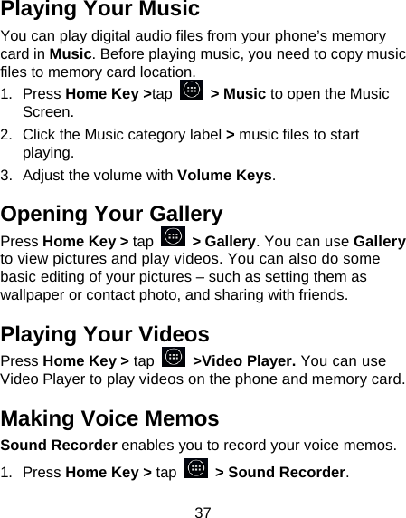 37 Playing Your Music You can play digital audio files from your phone’s memory card in Music. Before playing music, you need to copy music files to memory card location. 1.  Press Home Key &gt;tap   &gt; Music to open the Music Screen. 2.  Click the Music category label &gt; music files to start playing. 3.  Adjust the volume with Volume Keys. Opening Your Gallery Press Home Key &gt; tap    &gt; Gallery. You can use Gallery to view pictures and play videos. You can also do some basic editing of your pictures – such as setting them as wallpaper or contact photo, and sharing with friends. Playing Your Videos Press Home Key &gt; tap    &gt;Video Player. You can use Video Player to play videos on the phone and memory card. Making Voice Memos Sound Recorder enables you to record your voice memos.   1.  Press Home Key &gt; tap   &gt; Sound Recorder. 