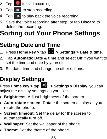 38 2.  Tap   to start recording. 3.  Tap   to stop recording. 4.  Tap   to play back the voice recording. 5.  Save the voice recording after stop, or tap Discard to delete the recording. Sorting out Your Phone Settings Setting Date and Time 1.  Press Home key &gt; tap    &gt; Settings &gt; Date &amp; time. 2.  Tap Automatic Date &amp; time and select Off if you want to set the time and date by yourself. 3.  Set date, time and change the other options. Display Settings Press Home key &gt; tap   &gt; Settings &gt; Display, you can adjust the display settings as you like: • Brightness: Adjust brightness of the screen. • Auto-rotate screen: Rotate the screen display as you rotate the phone. • Screen timeout: Set the delay for the screen to automatically turn off. • Wallpaper: Set the wallpaper of the phone • Theme: Set the theme of the phone. 