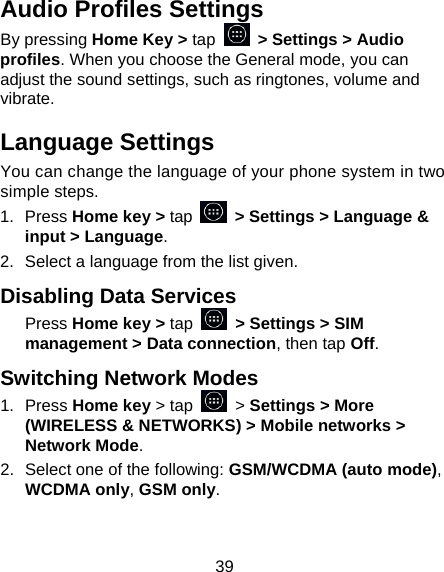 39 Audio Profiles Settings By pressing Home Key &gt; tap    &gt; Settings &gt; Audio profiles. When you choose the General mode, you can adjust the sound settings, such as ringtones, volume and vibrate. Language Settings You can change the language of your phone system in two simple steps. 1.  Press Home key &gt; tap  &gt; Settings &gt; Language &amp; input &gt; Language. 2.  Select a language from the list given. Disabling Data Services Press Home key &gt; tap    &gt; Settings &gt; SIM management &gt; Data connection, then tap Off. Switching Network Modes 1.  Press Home key &gt; tap    &gt; Settings &gt; More (WIRELESS &amp; NETWORKS) &gt; Mobile networks &gt; Network Mode. 2.  Select one of the following: GSM/WCDMA (auto mode), WCDMA only, GSM only. 