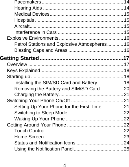 4 Pacemakers ............................................................. 14 Hearing Aids ............................................................ 14 Medical Devices ....................................................... 15 Hospitals .................................................................. 15 Aircraft ...................................................................... 15 Interference in Cars ................................................. 15 Explosive Environments ................................................ 16 Petrol Stations and Explosive Atmospheres ............ 16 Blasting Caps and Areas ......................................... 16 Getting Started ....................................................... 17 Overview ....................................................................... 17 Keys Explained .............................................................. 18 Starting up ..................................................................... 18 Installing the SIM/SD Card and Battery ................... 18 Removing the Battery and SIM/SD Card ................. 20 Charging the Battery ................................................ 21 Switching Your Phone On/Off ....................................... 21 Setting Up Your Phone for the First Time ................ 21 Switching to Sleep Mode ......................................... 22 Waking Up Your Phone ........................................... 22 Getting Around Your Phone .......................................... 22 Touch Control .......................................................... 22 Home Screen ........................................................... 23 Status and Notification Icons ................................... 24 Using the Notification Panel ..................................... 25 