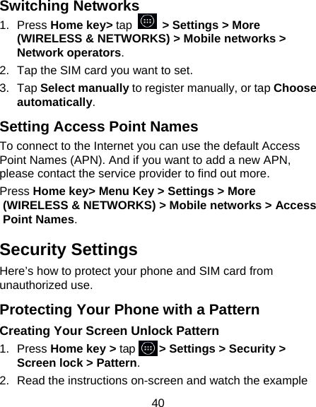 40 Switching Networks 1.  Press Home key&gt; tap    &gt; Settings &gt; More (WIRELESS &amp; NETWORKS) &gt; Mobile networks &gt; Network operators.   2.  Tap the SIM card you want to set. 3.  Tap Select manually to register manually, or tap Choose automatically. Setting Access Point Names To connect to the Internet you can use the default Access Point Names (APN). And if you want to add a new APN, please contact the service provider to find out more. Press Home key&gt; Menu Key &gt; Settings &gt; More (WIRELESS &amp; NETWORKS) &gt; Mobile networks &gt; Access Point Names. Security Settings Here’s how to protect your phone and SIM card from unauthorized use.   Protecting Your Phone with a Pattern Creating Your Screen Unlock Pattern 1.  Press Home key &gt; tap    &gt; Settings &gt; Security &gt; Screen lock &gt; Pattern. 2.  Read the instructions on-screen and watch the example 