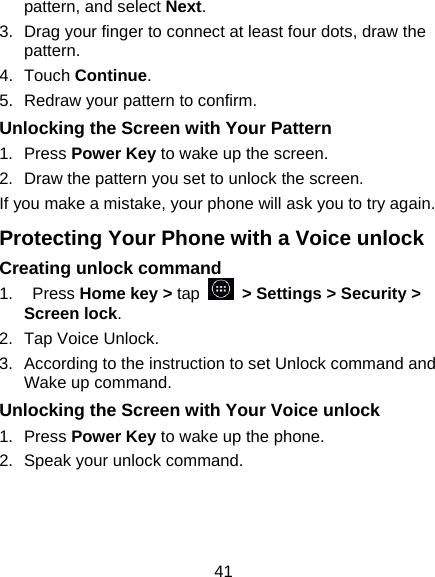 41 pattern, and select Next. 3.  Drag your finger to connect at least four dots, draw the pattern. 4.  Touch Continue. 5.  Redraw your pattern to confirm. Unlocking the Screen with Your Pattern 1.  Press Power Key to wake up the screen. 2.  Draw the pattern you set to unlock the screen. If you make a mistake, your phone will ask you to try again. Protecting Your Phone with a Voice unlock Creating unlock command 1.    Press Home key &gt; tap    &gt; Settings &gt; Security &gt; Screen lock. 2.  Tap Voice Unlock. 3.  According to the instruction to set Unlock command and Wake up command. Unlocking the Screen with Your Voice unlock 1.  Press Power Key to wake up the phone. 2.  Speak your unlock command. 