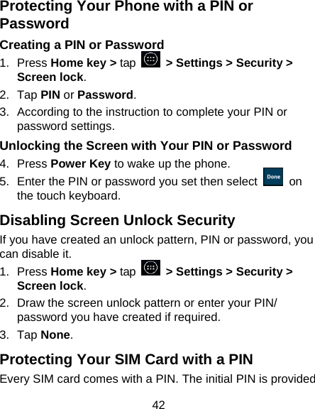 42 Protecting Your Phone with a PIN or Password Creating a PIN or Password 1.  Press Home key &gt; tap    &gt; Settings &gt; Security &gt; Screen lock. 2.  Tap PIN or Password.   3.  According to the instruction to complete your PIN or password settings. Unlocking the Screen with Your PIN or Password 4.  Press Power Key to wake up the phone. 5.  Enter the PIN or password you set then select    on the touch keyboard. Disabling Screen Unlock Security If you have created an unlock pattern, PIN or password, you can disable it. 1.  Press Home key &gt; tap  &gt; Settings &gt; Security &gt; Screen lock. 2.  Draw the screen unlock pattern or enter your PIN/ password you have created if required. 3.  Tap None. Protecting Your SIM Card with a PIN Every SIM card comes with a PIN. The initial PIN is provided 