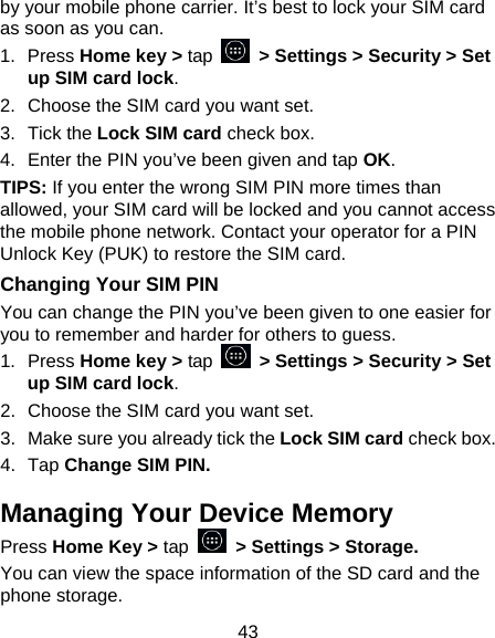 43 by your mobile phone carrier. It’s best to lock your SIM card as soon as you can. 1.  Press Home key &gt; tap  &gt; Settings &gt; Security &gt; Set up SIM card lock. 2.  Choose the SIM card you want set. 3.  Tick the Lock SIM card check box. 4.  Enter the PIN you’ve been given and tap OK. TIPS: If you enter the wrong SIM PIN more times than allowed, your SIM card will be locked and you cannot access the mobile phone network. Contact your operator for a PIN Unlock Key (PUK) to restore the SIM card. Changing Your SIM PIN You can change the PIN you’ve been given to one easier for you to remember and harder for others to guess. 1.  Press Home key &gt; tap  &gt; Settings &gt; Security &gt; Set up SIM card lock. 2.  Choose the SIM card you want set. 3.  Make sure you already tick the Lock SIM card check box. 4.  Tap Change SIM PIN. Managing Your Device Memory Press Home Key &gt; tap    &gt; Settings &gt; Storage. You can view the space information of the SD card and the phone storage.   