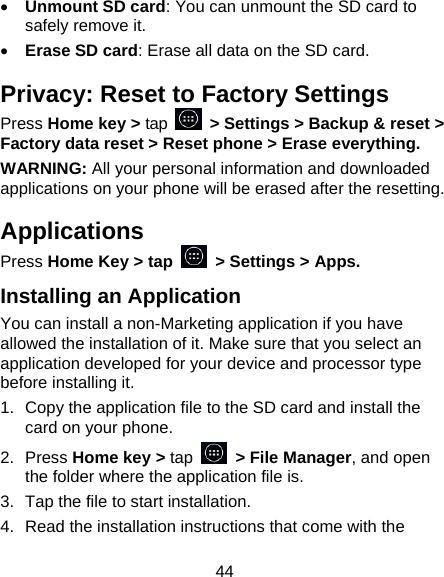 44 • Unmount SD card: You can unmount the SD card to safely remove it. • Erase SD card: Erase all data on the SD card. Privacy: Reset to Factory Settings Press Home key &gt; tap  &gt; Settings &gt; Backup &amp; reset &gt; Factory data reset &gt; Reset phone &gt; Erase everything. WARNING: All your personal information and downloaded applications on your phone will be erased after the resetting. Applications Press Home Key &gt; tap    &gt; Settings &gt; Apps. Installing an Application You can install a non-Marketing application if you have allowed the installation of it. Make sure that you select an application developed for your device and processor type before installing it. 1.  Copy the application file to the SD card and install the card on your phone. 2.  Press Home key &gt; tap   &gt; File Manager, and open the folder where the application file is. 3.  Tap the file to start installation. 4.  Read the installation instructions that come with the 