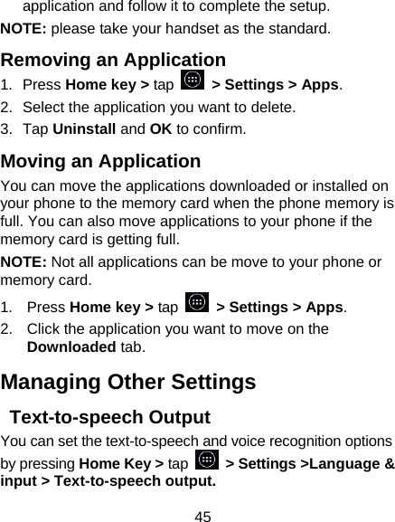 45 application and follow it to complete the setup. NOTE: please take your handset as the standard. Removing an Application 1.  Press Home key &gt; tap  &gt; Settings &gt; Apps. 2.  Select the application you want to delete. 3.  Tap Uninstall and OK to confirm. Moving an Application You can move the applications downloaded or installed on your phone to the memory card when the phone memory is full. You can also move applications to your phone if the memory card is getting full. NOTE: Not all applications can be move to your phone or memory card. 1.  Press Home key &gt; tap  &gt; Settings &gt; Apps. 2.  Click the application you want to move on the Downloaded tab. Managing Other Settings  Text-to-speech Output You can set the text-to-speech and voice recognition options by pressing Home Key &gt; tap  &gt; Settings &gt;Language &amp; input &gt; Text-to-speech output.   