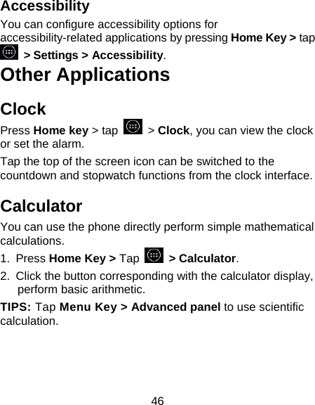 46 Accessibility You can configure accessibility options for accessibility-related applications by pressing Home Key &gt; tap  &gt; Settings &gt; Accessibility. Other Applications Clock Press Home key &gt; tap    &gt; Clock, you can view the clock or set the alarm. Tap the top of the screen icon can be switched to the countdown and stopwatch functions from the clock interface. Calculator You can use the phone directly perform simple mathematical calculations. 1.  Press Home Key &gt; Tap       &gt; Calculator. 2.  Click the button corresponding with the calculator display, perform basic arithmetic. TIPS: Tap Menu Key &gt; Advanced panel to use scientific calculation.    