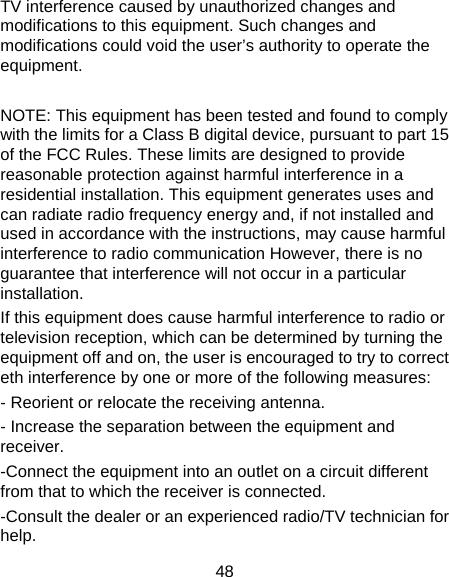 48 TV interference caused by unauthorized changes and modifications to this equipment. Such changes and modifications could void the user’s authority to operate the equipment.  NOTE: This equipment has been tested and found to comply with the limits for a Class B digital device, pursuant to part 15 of the FCC Rules. These limits are designed to provide reasonable protection against harmful interference in a residential installation. This equipment generates uses and can radiate radio frequency energy and, if not installed and used in accordance with the instructions, may cause harmful interference to radio communication However, there is no guarantee that interference will not occur in a particular installation. If this equipment does cause harmful interference to radio or television reception, which can be determined by turning the equipment off and on, the user is encouraged to try to correct eth interference by one or more of the following measures: - Reorient or relocate the receiving antenna. - Increase the separation between the equipment and receiver. -Connect the equipment into an outlet on a circuit different from that to which the receiver is connected. -Consult the dealer or an experienced radio/TV technician for help. 