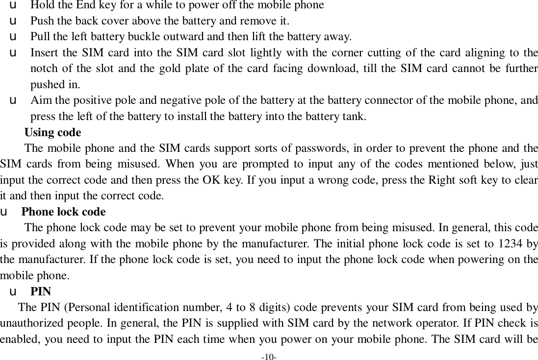 -10- u Hold the End key for a while to power off the mobile phone u Push the back cover above the battery and remove it. u Pull the left battery buckle outward and then lift the battery away. u Insert the SIM card into the SIM card slot lightly with the corner cutting of the card aligning to the notch of the slot and the gold plate of the card facing download, till the SIM card cannot be further pushed in. u Aim the positive pole and negative pole of the battery at the battery connector of the mobile phone, and press the left of the battery to install the battery into the battery tank. Using code The mobile phone and the SIM cards support sorts of passwords, in order to prevent the phone and the SIM cards from being misused. When you are prompted to input any of the codes mentioned below, just input the correct code and then press the OK key. If you input a wrong code, press the Right soft key to clear it and then input the correct code.   u Phone lock code The phone lock code may be set to prevent your mobile phone from being misused. In general, this code is provided along with the mobile phone by the manufacturer. The initial phone lock code is set to 1234 by the manufacturer. If the phone lock code is set, you need to input the phone lock code when powering on the mobile phone. u PIN The PIN (Personal identification number, 4 to 8 digits) code prevents your SIM card from being used by unauthorized people. In general, the PIN is supplied with SIM card by the network operator. If PIN check is enabled, you need to input the PIN each time when you power on your mobile phone. The SIM card will be 