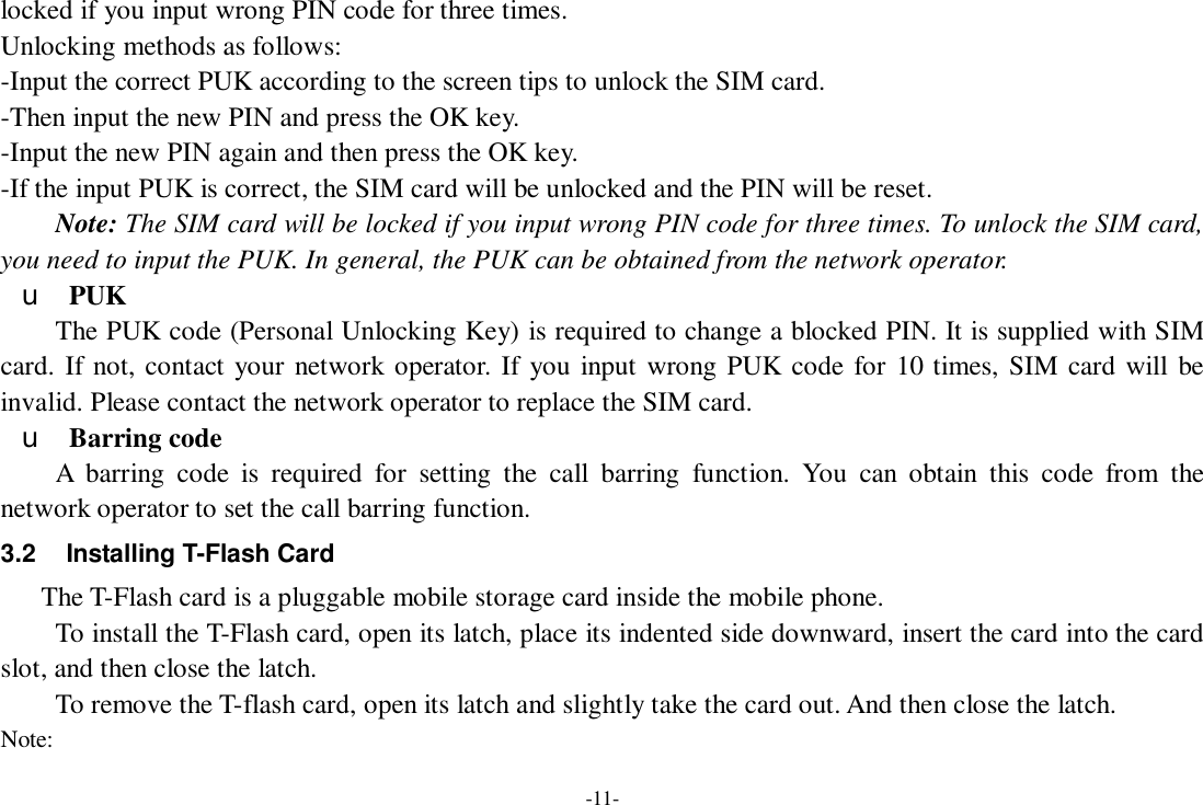 -11- locked if you input wrong PIN code for three times. Unlocking methods as follows: -Input the correct PUK according to the screen tips to unlock the SIM card. -Then input the new PIN and press the OK key. -Input the new PIN again and then press the OK key. -If the input PUK is correct, the SIM card will be unlocked and the PIN will be reset. Note: The SIM card will be locked if you input wrong PIN code for three times. To unlock the SIM card, you need to input the PUK. In general, the PUK can be obtained from the network operator. u PUK The PUK code (Personal Unlocking Key) is required to change a blocked PIN. It is supplied with SIM card. If not, contact your network operator. If you input wrong PUK code for 10 times, SIM card will be invalid. Please contact the network operator to replace the SIM card. u Barring code A barring code is required for setting the call barring function. You can obtain this code from the network operator to set the call barring function. 3.2 Installing T-Flash Card The T-Flash card is a pluggable mobile storage card inside the mobile phone. To install the T-Flash card, open its latch, place its indented side downward, insert the card into the card slot, and then close the latch. To remove the T-flash card, open its latch and slightly take the card out. And then close the latch. Note: 