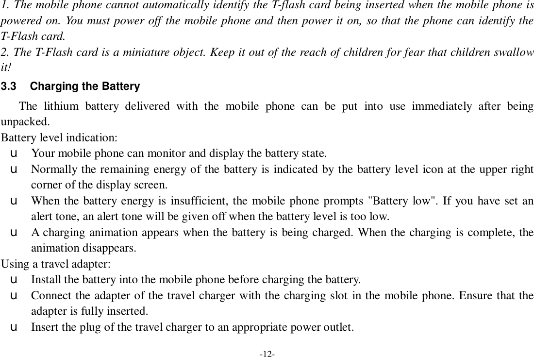 -12- 1. The mobile phone cannot automatically identify the T-flash card being inserted when the mobile phone is powered on. You must power off the mobile phone and then power it on, so that the phone can identify the T-Flash card. 2. The T-Flash card is a miniature object. Keep it out of the reach of children for fear that children swallow it! 3.3 Charging the Battery The lithium battery delivered with the mobile phone can be put into use immediately after being unpacked. Battery level indication: u Your mobile phone can monitor and display the battery state. u Normally the remaining energy of the battery is indicated by the battery level icon at the upper right corner of the display screen. u When the battery energy is insufficient, the mobile phone prompts &quot;Battery low&quot;. If you have set an alert tone, an alert tone will be given off when the battery level is too low. u A charging animation appears when the battery is being charged. When the charging is complete, the animation disappears. Using a travel adapter: u Install the battery into the mobile phone before charging the battery. u Connect the adapter of the travel charger with the charging slot in the mobile phone. Ensure that the adapter is fully inserted. u Insert the plug of the travel charger to an appropriate power outlet. 