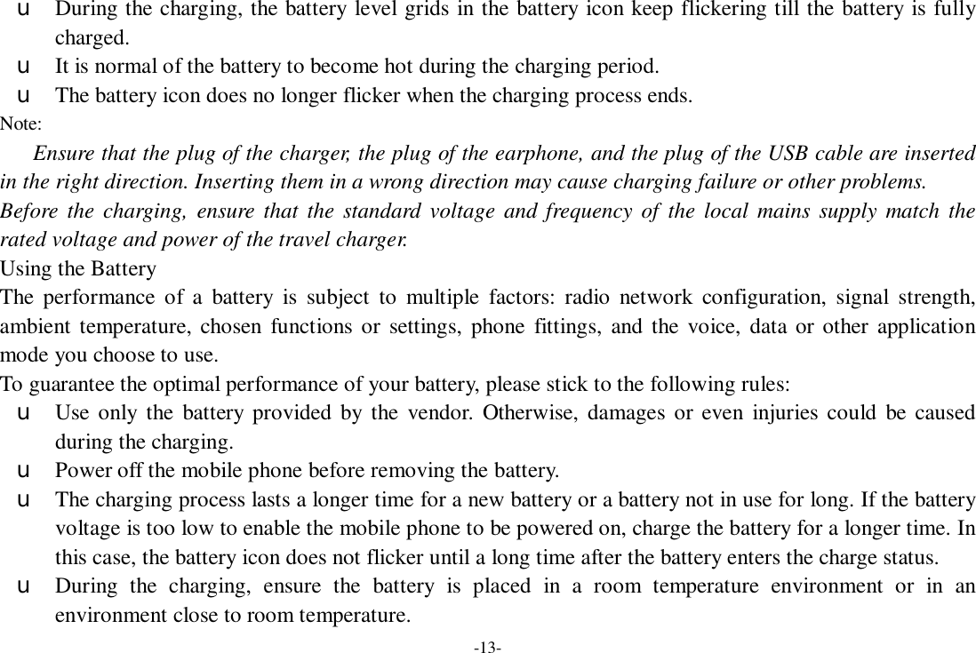 -13- u During the charging, the battery level grids in the battery icon keep flickering till the battery is fully charged. u It is normal of the battery to become hot during the charging period. u The battery icon does no longer flicker when the charging process ends. Note: Ensure that the plug of the charger, the plug of the earphone, and the plug of the USB cable are inserted in the right direction. Inserting them in a wrong direction may cause charging failure or other problems. Before the charging, ensure that the standard voltage and frequency of the local mains supply match the rated voltage and power of the travel charger. Using the Battery The performance of a battery is subject to multiple factors: radio network configuration, signal strength, ambient temperature, chosen functions or settings, phone fittings, and the voice, data or other application mode you choose to use. To guarantee the optimal performance of your battery, please stick to the following rules: u Use only the battery provided by the vendor. Otherwise, damages or even injuries could be caused during the charging. u Power off the mobile phone before removing the battery. u The charging process lasts a longer time for a new battery or a battery not in use for long. If the battery voltage is too low to enable the mobile phone to be powered on, charge the battery for a longer time. In this case, the battery icon does not flicker until a long time after the battery enters the charge status. u During the charging, ensure the battery is placed in a room temperature environment or in an environment close to room temperature. 