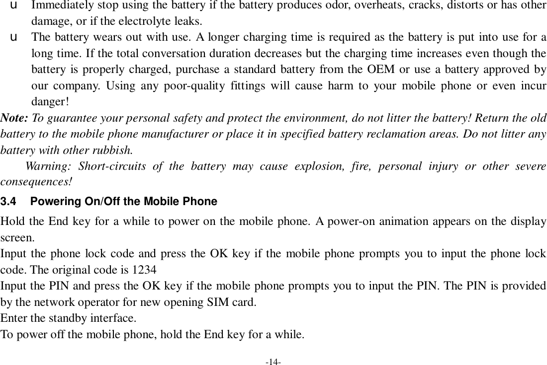 -14- u Immediately stop using the battery if the battery produces odor, overheats, cracks, distorts or has other damage, or if the electrolyte leaks. u The battery wears out with use. A longer charging time is required as the battery is put into use for a long time. If the total conversation duration decreases but the charging time increases even though the battery is properly charged, purchase a standard battery from the OEM or use a battery approved by our company. Using any poor-quality fittings will cause harm to your mobile phone or even incur danger! Note: To guarantee your personal safety and protect the environment, do not litter the battery! Return the old battery to the mobile phone manufacturer or place it in specified battery reclamation areas. Do not litter any battery with other rubbish. Warning: Short-circuits of the battery may cause explosion, fire, personal injury or other severe consequences! 3.4 Powering On/Off the Mobile Phone Hold the End key for a while to power on the mobile phone. A power-on animation appears on the display screen. Input the phone lock code and press the OK key if the mobile phone prompts you to input the phone lock code. The original code is 1234 Input the PIN and press the OK key if the mobile phone prompts you to input the PIN. The PIN is provided by the network operator for new opening SIM card. Enter the standby interface. To power off the mobile phone, hold the End key for a while. 