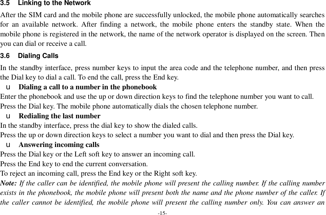 -15- 3.5 Linking to the Network After the SIM card and the mobile phone are successfully unlocked, the mobile phone automatically searches for an available network. After finding a network, the mobile phone enters the standby state. When the mobile phone is registered in the network, the name of the network operator is displayed on the screen. Then you can dial or receive a call. 3.6 Dialing Calls In the standby interface, press number keys to input the area code and the telephone number, and then press the Dial key to dial a call. To end the call, press the End key. u Dialing a call to a number in the phonebook Enter the phonebook and use the up or down direction keys to find the telephone number you want to call. Press the Dial key. The mobile phone automatically dials the chosen telephone number. u Redialing the last number In the standby interface, press the dial key to show the dialed calls. Press the up or down direction keys to select a number you want to dial and then press the Dial key. u Answering incoming calls Press the Dial key or the Left soft key to answer an incoming call. Press the End key to end the current conversation. To reject an incoming call, press the End key or the Right soft key. Note: If the caller can be identified, the mobile phone will present the calling number. If the calling number exists in the phonebook, the mobile phone will present both the name and the phone number of the caller. If the caller cannot be identified, the mobile phone will present the calling number only. You can answer an 