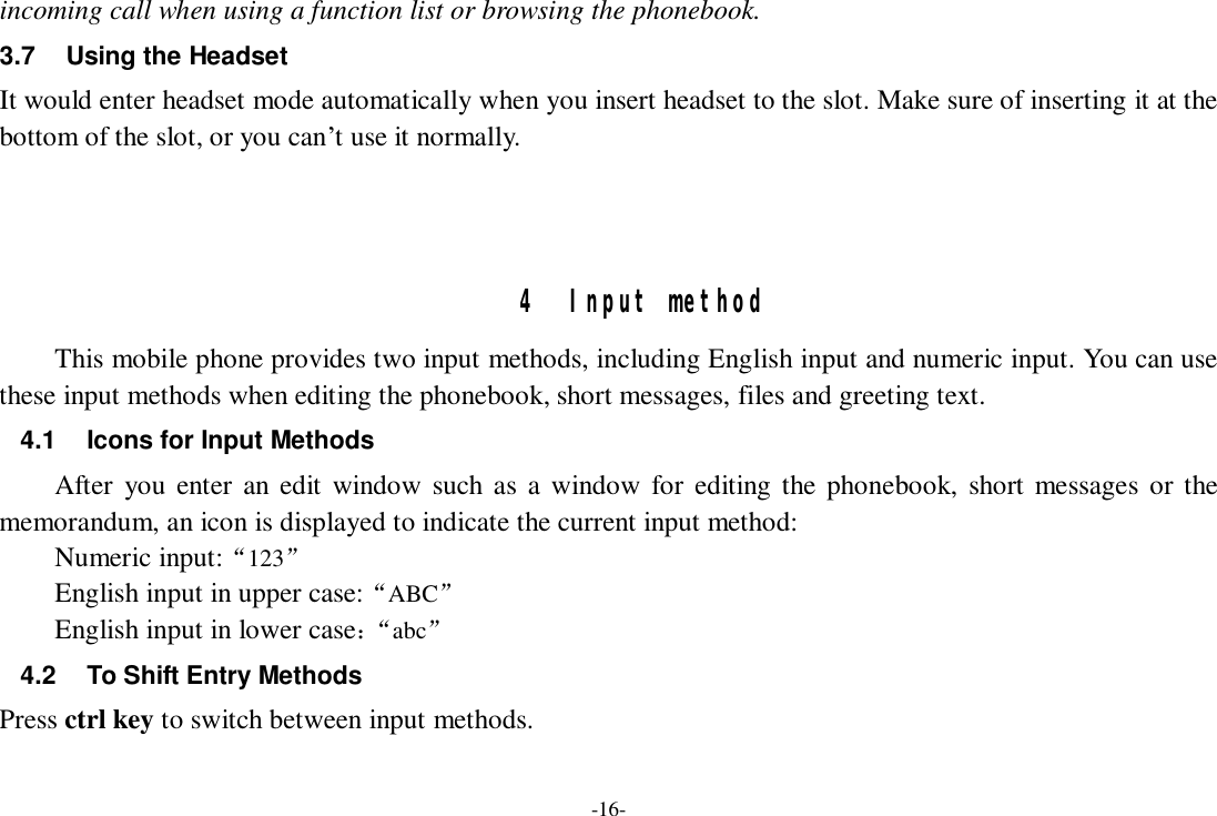 -16- incoming call when using a function list or browsing the phonebook. 3.7 Using the Headset It would enter headset mode automatically when you insert headset to the slot. Make sure of inserting it at the bottom of the slot, or you can’t use it normally.    4 Input method This mobile phone provides two input methods, including English input and numeric input. You can use these input methods when editing the phonebook, short messages, files and greeting text. 4.1 Icons for Input Methods After you enter an edit window such as a window for editing the phonebook, short messages or the memorandum, an icon is displayed to indicate the current input method: Numeric input:“123”  English input in upper case:“ABC” English input in lower case：“ abc” 4.2 To Shift Entry Methods Press ctrl key to switch between input methods. 