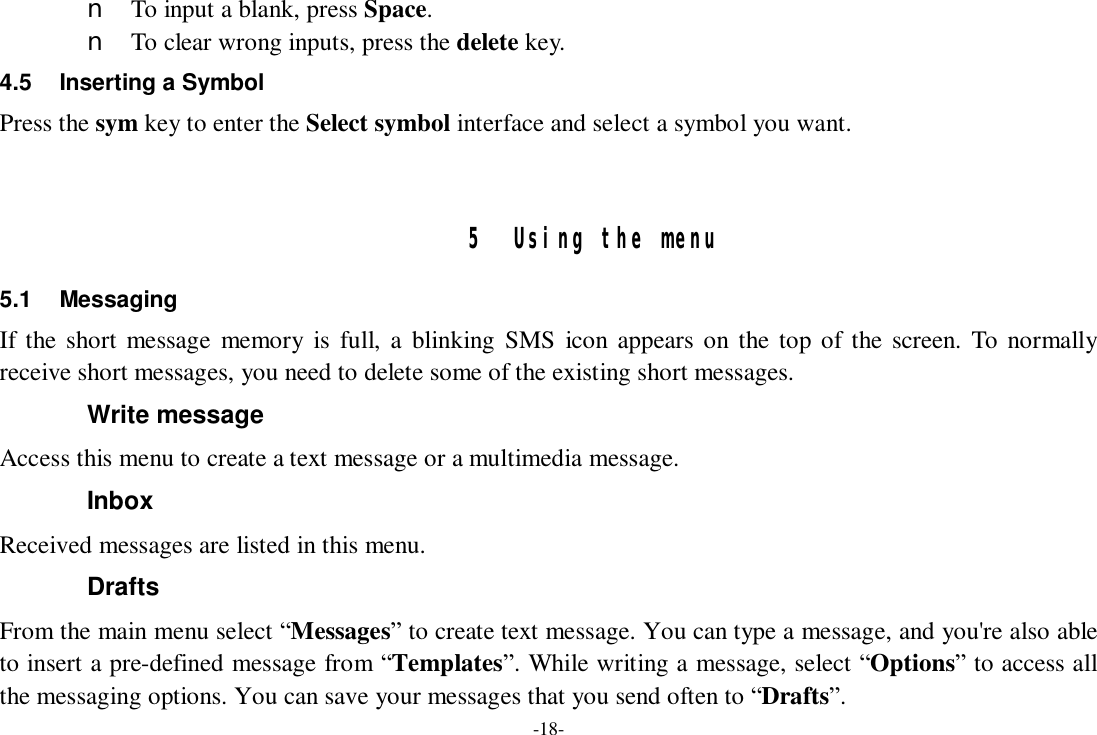 -18- n To input a blank, press Space. n To clear wrong inputs, press the delete key. 4.5 Inserting a Symbol Press the sym key to enter the Select symbol interface and select a symbol you want.   5 Using the menu 5.1 Messaging If the short message memory is full, a blinking SMS icon appears on the top of the screen. To normally receive short messages, you need to delete some of the existing short messages. Write message Access this menu to create a text message or a multimedia message. Inbox Received messages are listed in this menu. Drafts From the main menu select “Messages” to create text message. You can type a message, and you&apos;re also able to insert a pre-defined message from “Templates”. While writing a message, select “Options” to access all the messaging options. You can save your messages that you send often to “Drafts”. 