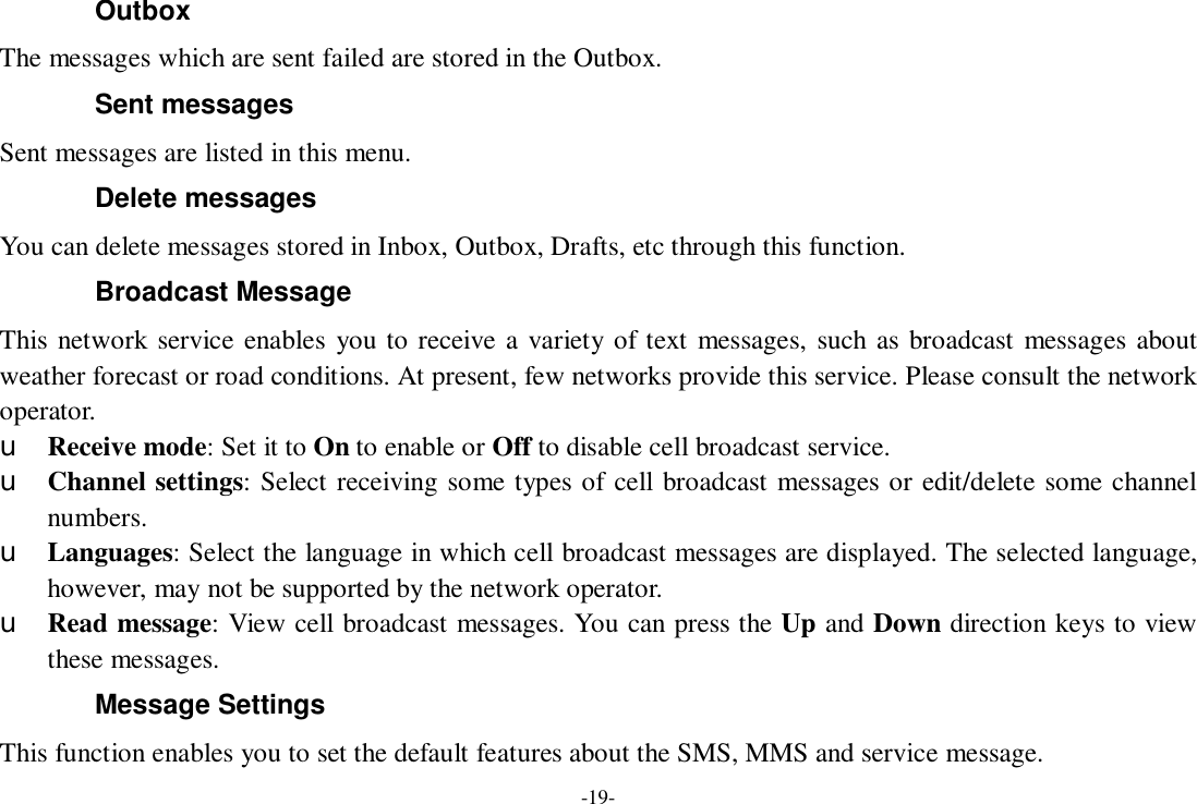 -19- Outbox The messages which are sent failed are stored in the Outbox.  Sent messages Sent messages are listed in this menu. Delete messages You can delete messages stored in Inbox, Outbox, Drafts, etc through this function. Broadcast Message This network service enables you to receive a variety of text messages, such as broadcast messages about weather forecast or road conditions. At present, few networks provide this service. Please consult the network operator. u Receive mode: Set it to On to enable or Off to disable cell broadcast service. u Channel settings: Select receiving some types of cell broadcast messages or edit/delete some channel numbers. u Languages: Select the language in which cell broadcast messages are displayed. The selected language, however, may not be supported by the network operator. u Read message: View cell broadcast messages. You can press the Up and Down direction keys to view these messages. Message Settings This function enables you to set the default features about the SMS, MMS and service message. 