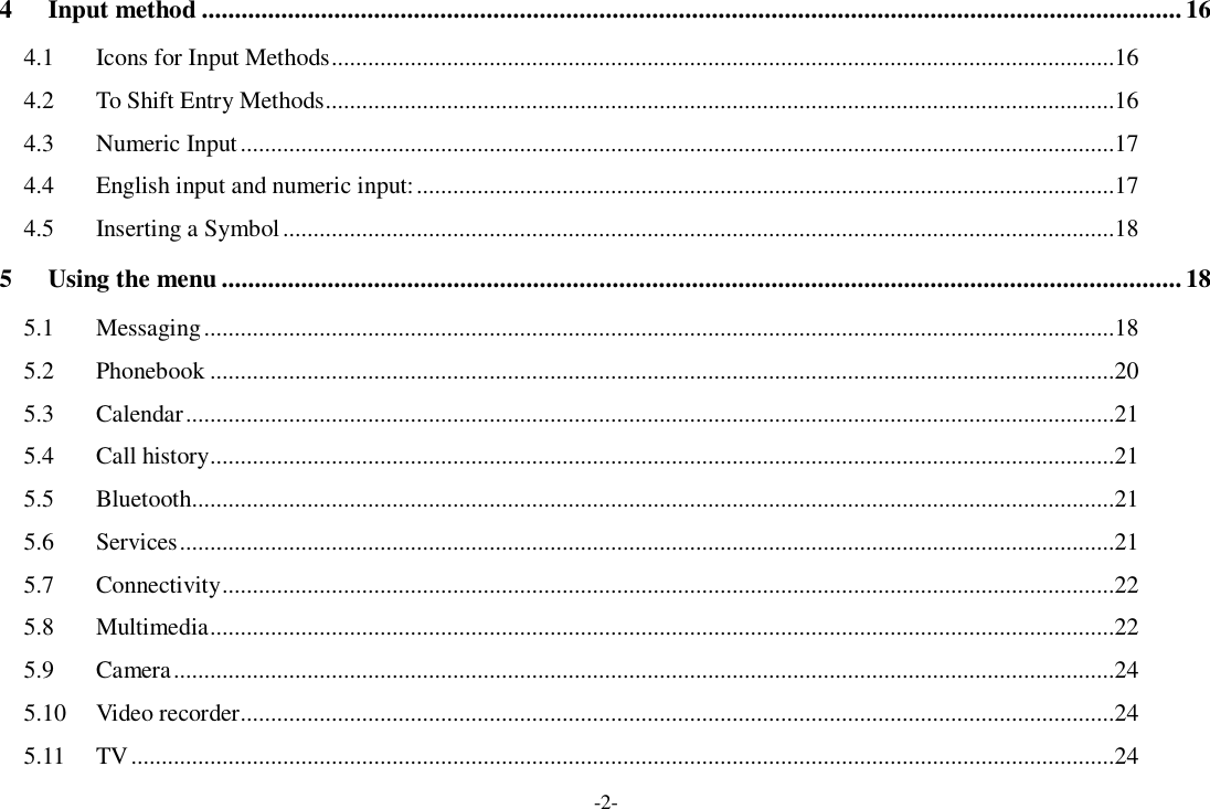 -2- 4 Input method .................................................................................................................................................... 16 4.1 Icons for Input Methods.................................................................................................................................16 4.2 To Shift Entry Methods..................................................................................................................................16 4.3 Numeric Input................................................................................................................................................17 4.4 English input and numeric input:...................................................................................................................17 4.5 Inserting a Symbol.........................................................................................................................................18 5 Using the menu.................................................................................................................................................18 5.1 Messaging......................................................................................................................................................18 5.2 Phonebook.....................................................................................................................................................20 5.3 Calendar.........................................................................................................................................................21 5.4 Call history.....................................................................................................................................................21 5.5 Bluetooth........................................................................................................................................................21 5.6 Services..........................................................................................................................................................21 5.7 Connectivity...................................................................................................................................................22 5.8 Multimedia.....................................................................................................................................................22 5.9 Camera...........................................................................................................................................................24 5.10 Video recorder................................................................................................................................................24 5.11 TV..................................................................................................................................................................24 