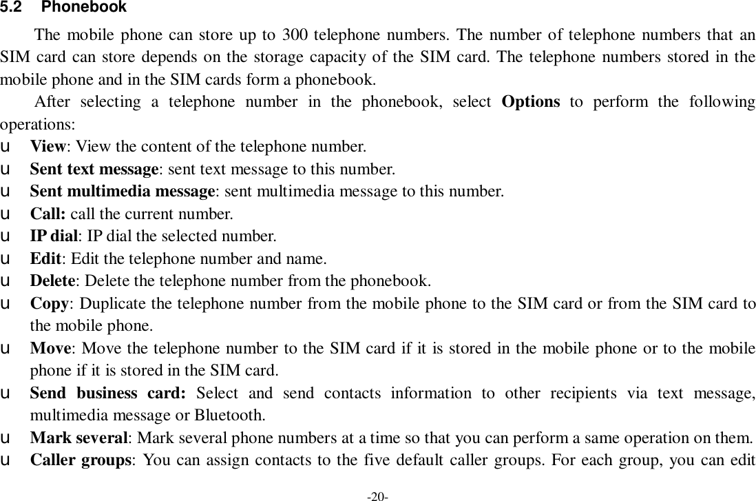 -20- 5.2 Phonebook The mobile phone can store up to 300 telephone numbers. The number of telephone numbers that an SIM card can store depends on the storage capacity of the SIM card. The telephone numbers stored in the mobile phone and in the SIM cards form a phonebook.  After selecting a telephone number in the phonebook, select  Options to perform the following operations: u View: View the content of the telephone number. u Sent text message: sent text message to this number. u Sent multimedia message: sent multimedia message to this number. u Call: call the current number. u IP dial: IP dial the selected number. u Edit: Edit the telephone number and name. u Delete: Delete the telephone number from the phonebook. u Copy: Duplicate the telephone number from the mobile phone to the SIM card or from the SIM card to the mobile phone. u Move: Move the telephone number to the SIM card if it is stored in the mobile phone or to the mobile phone if it is stored in the SIM card. u Send business card:  Select and send contacts information to other recipients via text message, multimedia message or Bluetooth. u Mark several: Mark several phone numbers at a time so that you can perform a same operation on them. u Caller groups: You can assign contacts to the five default caller groups. For each group, you can edit 