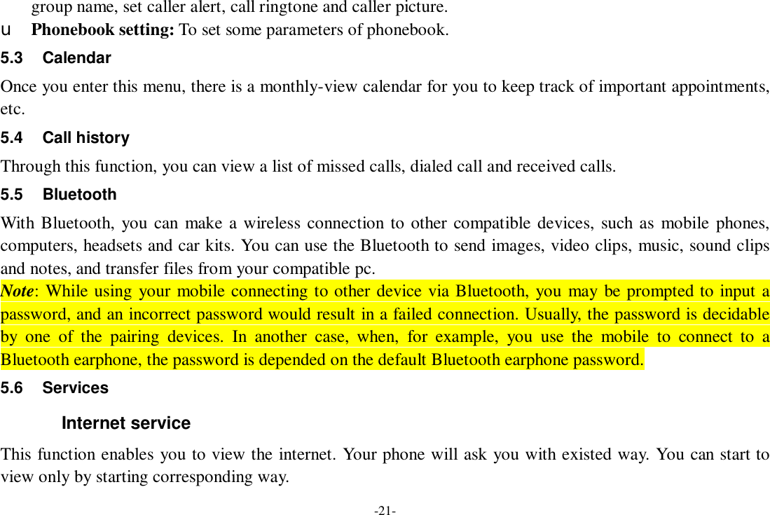 -21- group name, set caller alert, call ringtone and caller picture. u Phonebook setting: To set some parameters of phonebook.   5.3 Calendar Once you enter this menu, there is a monthly-view calendar for you to keep track of important appointments, etc. 5.4 Call history Through this function, you can view a list of missed calls, dialed call and received calls. 5.5 Bluetooth With Bluetooth, you can make a wireless connection to other compatible devices, such as mobile phones, computers, headsets and car kits. You can use the Bluetooth to send images, video clips, music, sound clips and notes, and transfer files from your compatible pc. Note: While using your mobile connecting to other device via Bluetooth, you may be prompted to input a password, and an incorrect password would result in a failed connection. Usually, the password is decidable by one of the pairing devices. In another case, when, for example, you use the mobile to connect to a Bluetooth earphone, the password is depended on the default Bluetooth earphone password. 5.6 Services Internet service This function enables you to view the internet. Your phone will ask you with existed way. You can start to view only by starting corresponding way. 