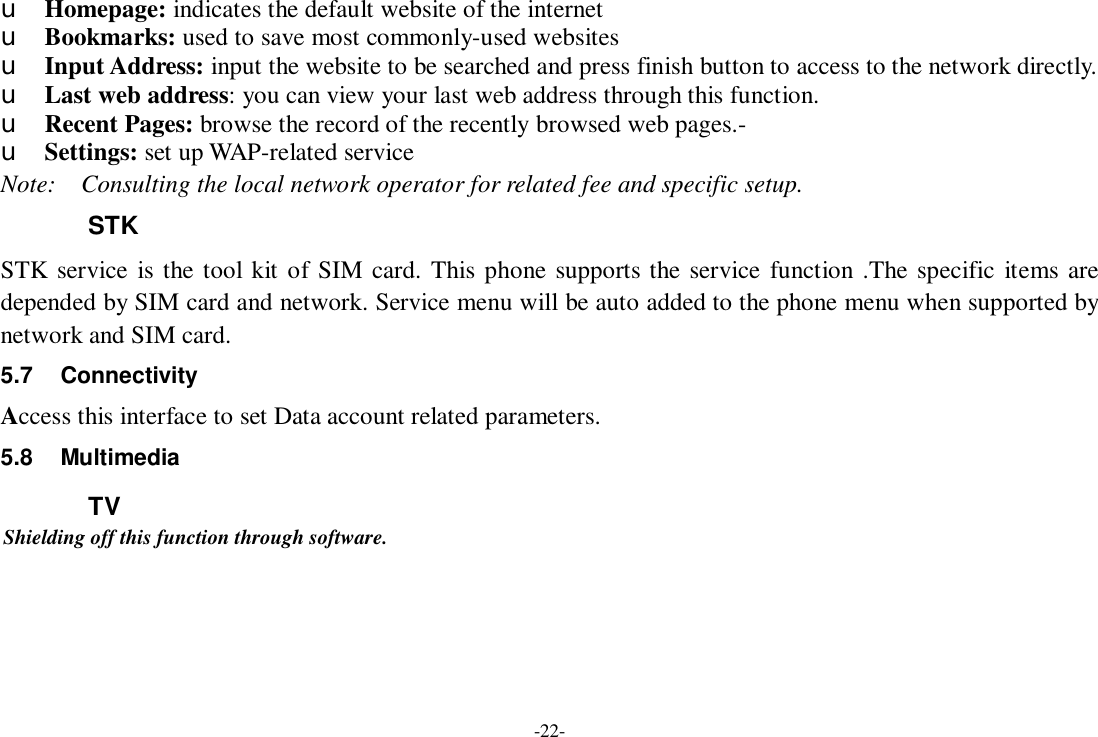 -22- u Homepage: indicates the default website of the internet u Bookmarks: used to save most commonly-used websites u Input Address: input the website to be searched and press finish button to access to the network directly. u Last web address: you can view your last web address through this function. u Recent Pages: browse the record of the recently browsed web pages.- u Settings: set up WAP-related service Note:  Consulting the local network operator for related fee and specific setup. STK STK service is the tool kit of SIM card. This phone supports the service function .The specific items are depended by SIM card and network. Service menu will be auto added to the phone menu when supported by network and SIM card. 5.7 Connectivity Access this interface to set Data account related parameters. 5.8 Multimedia TV Shielding off this function through software.