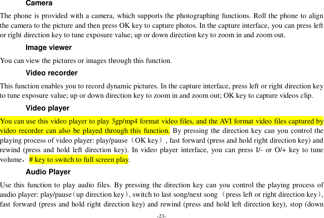 -23- Camera The phone is provided with a camera, which supports the photographing functions. Roll the phone to align the camera to the picture and then press OK key to capture photos. In the capture interface, you can press left or right direction key to tune exposure value; up or down direction key to zoom in and zoom out. Image viewer You can view the pictures or images through this function. Video recorder This function enables you to record dynamic pictures. In the capture interface, press left or right direction key to tune exposure value; up or down direction key to zoom in and zoom out; OK key to capture videos clip. Video player You can use this video player to play 3gp/mp4 format video files, and the AVI format video files captured by video recorder can also be played through this function. By pressing the direction key can you control the playing process of video player: play/pause（OK key）, fast forward (press and hold right direction key) and rewind (press and hold left direction key). In video player interface, you can press I/- or O/+ key to tune volume，# key to switch to full screen play. Audio Player Use this function to play audio files. By pressing the direction key can you control the playing process of audio player: play/pause（up direction key）, switch to last song/next song （press left or right direction key）, fast forward (press and hold right direction key) and rewind (press and hold left direction key), stop (down 