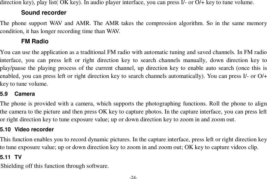 -24- direction key), play list( OK key). In audio player interface, you can press I/- or O/+ key to tune volume. Sound recorder The phone support WAV and AMR. The AMR takes the compression algorithm. So in the same memory condition, it has longer recording time than WAV.  FM Radio You can use the application as a traditional FM radio with automatic tuning and saved channels. In FM radio interface, you can press left or right direction key to search channels manually, down direction key to play/pause the playing process of the current channel, up direction key to enable auto search (once this is enabled, you can press left or right direction key to search channels automatically). You can press I/- or O/+ key to tune volume. 5.9 Camera The phone is provided with a camera, which supports the photographing functions. Roll the phone to align the camera to the picture and then press OK key to capture photos. In the capture interface, you can press left or right direction key to tune exposure value; up or down direction key to zoom in and zoom out. 5.10 Video recorder This function enables you to record dynamic pictures. In the capture interface, press left or right direction key to tune exposure value; up or down direction key to zoom in and zoom out; OK key to capture videos clip. 5.11 TV Shielding off this function through software.