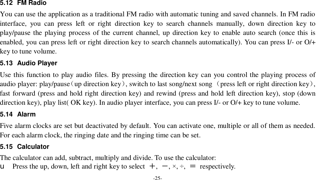 -25- 5.12 FM Radio You can use the application as a traditional FM radio with automatic tuning and saved channels. In FM radio interface, you can press left or right direction key to search channels manually, down direction key to play/pause the playing process of the current channel, up direction key to enable auto search (once this is enabled, you can press left or right direction key to search channels automatically). You can press I/- or O/+ key to tune volume. 5.13 Audio Player Use this function to play audio files. By pressing the direction key can you control the playing process of audio player: play/pause（up direction key）, switch to last song/next song （press left or right direction key）, fast forward (press and hold right direction key) and rewind (press and hold left direction key), stop (down direction key), play list( OK key). In audio player interface, you can press I/- or O/+ key to tune volume. 5.14 Alarm  Five alarm clocks are set but deactivated by default. You can activate one, multiple or all of them as needed. For each alarm clock, the ringing date and the ringing time can be set.  5.15 Calculator The calculator can add, subtract, multiply and divide. To use the calculator:  u Press the up, down, left and right key to select  ＋,  －, ×, ÷,  ＝ respectively. 