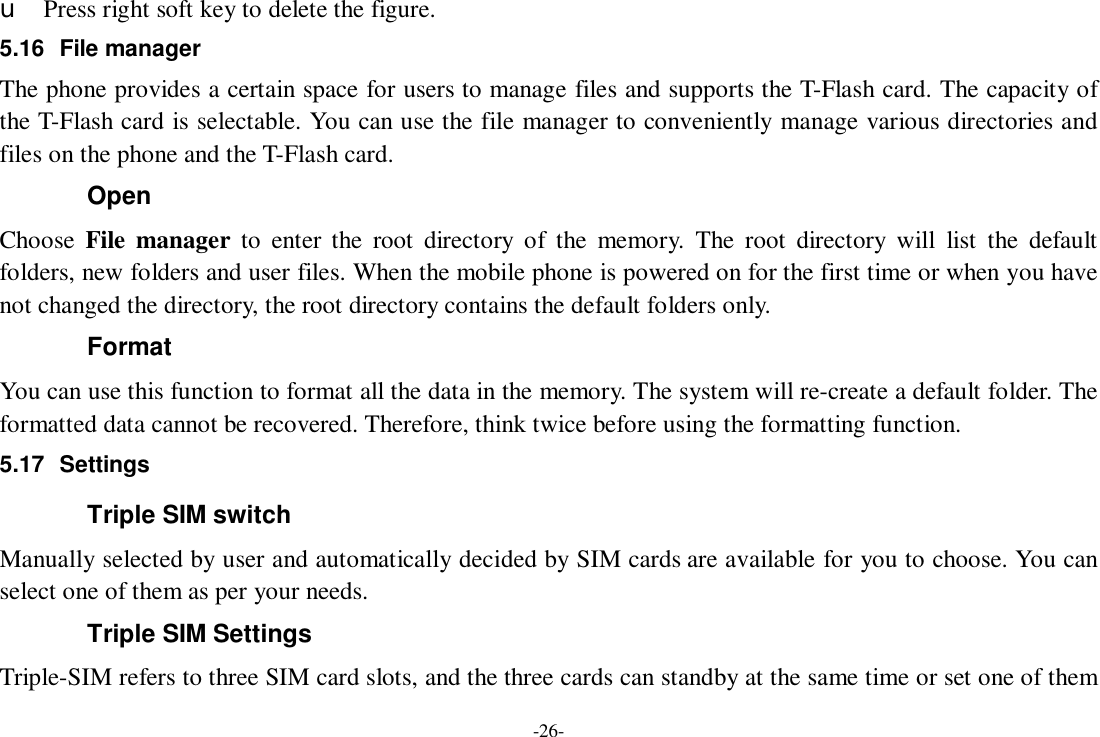 -26- u Press right soft key to delete the figure. 5.16 File manager The phone provides a certain space for users to manage files and supports the T-Flash card. The capacity of the T-Flash card is selectable. You can use the file manager to conveniently manage various directories and files on the phone and the T-Flash card.  Open Choose  File manager to enter the root directory of the memory. The root directory will list the default folders, new folders and user files. When the mobile phone is powered on for the first time or when you have not changed the directory, the root directory contains the default folders only. Format You can use this function to format all the data in the memory. The system will re-create a default folder. The formatted data cannot be recovered. Therefore, think twice before using the formatting function. 5.17 Settings Triple SIM switch Manually selected by user and automatically decided by SIM cards are available for you to choose. You can select one of them as per your needs. Triple SIM Settings Triple-SIM refers to three SIM card slots, and the three cards can standby at the same time or set one of them 