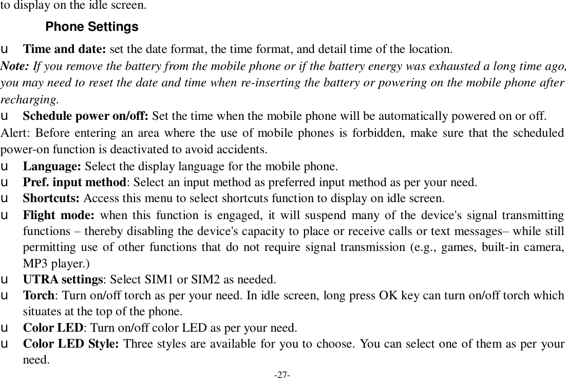 -27- to display on the idle screen. Phone Settings u Time and date: set the date format, the time format, and detail time of the location. Note: If you remove the battery from the mobile phone or if the battery energy was exhausted a long time ago, you may need to reset the date and time when re-inserting the battery or powering on the mobile phone after recharging. u Schedule power on/off: Set the time when the mobile phone will be automatically powered on or off. Alert: Before entering an area where the use of mobile phones is forbidden, make sure that the scheduled power-on function is deactivated to avoid accidents. u Language: Select the display language for the mobile phone. u Pref. input method: Select an input method as preferred input method as per your need. u Shortcuts: Access this menu to select shortcuts function to display on idle screen. u Flight mode: when this function is engaged, it will suspend many of the device&apos;s signal transmitting functions – thereby disabling the device&apos;s capacity to place or receive calls or text messages– while still permitting use of other functions that do not require signal transmission (e.g., games, built-in camera, MP3 player.) u UTRA settings: Select SIM1 or SIM2 as needed. u Torch: Turn on/off torch as per your need. In idle screen, long press OK key can turn on/off torch which situates at the top of the phone. u Color LED: Turn on/off color LED as per your need. u Color LED Style: Three styles are available for you to choose. You can select one of them as per your need. 