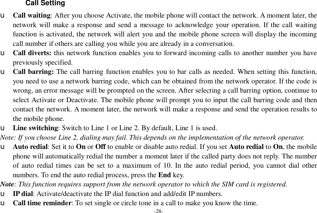 -28- Call Setting u Call waiting: After you choose Activate, the mobile phone will contact the network. A moment later, the network will make a response and send a message to acknowledge your operation. If the call waiting function is activated, the network will alert you and the mobile phone screen will display the incoming call number if others are calling you while you are already in a conversation. u Call diverts: this network function enables you to forward incoming calls to another number you have previously specified.  u Call barring: The call barring function enables you to bar calls as needed. When setting this function, you need to use a network barring code, which can be obtained from the network operator. If the code is wrong, an error message will be prompted on the screen. After selecting a call barring option, continue to select Activate or Deactivate. The mobile phone will prompt you to input the call barring code and then contact the network. A moment later, the network will make a response and send the operation results to the mobile phone. u Line switching: Switch to Line 1 or Line 2. By default, Line 1 is used. Note: If you choose Line 2, dialing may fail. This depends on the implementation of the network operator. u Auto redial: Set it to On or Off to enable or disable auto redial. If you set Auto redial to On, the mobile phone will automatically redial the number a moment later if the called party does not reply. The number of auto redial times can be set to a maximum of 10. In the auto redial period, you cannot dial other numbers. To end the auto redial process, press the End key. Note: This function requires support from the network operator to which the SIM card is registered. u IP dial: Activate/deactivate the IP dial function and add/edit IP numbers. u Call time reminder: To set single or circle tone in a call to make you know the time. 