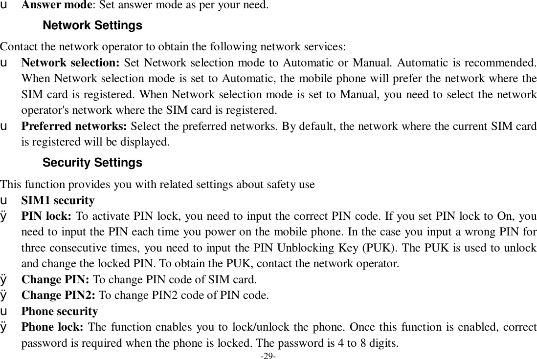 -29- u Answer mode: Set answer mode as per your need. Network Settings Contact the network operator to obtain the following network services:  u Network selection: Set Network selection mode to Automatic or Manual. Automatic is recommended. When Network selection mode is set to Automatic, the mobile phone will prefer the network where the SIM card is registered. When Network selection mode is set to Manual, you need to select the network operator&apos;s network where the SIM card is registered. u Preferred networks: Select the preferred networks. By default, the network where the current SIM card is registered will be displayed.  Security Settings This function provides you with related settings about safety use u SIM1 security Ø PIN lock: To activate PIN lock, you need to input the correct PIN code. If you set PIN lock to On, you need to input the PIN each time you power on the mobile phone. In the case you input a wrong PIN for three consecutive times, you need to input the PIN Unblocking Key (PUK). The PUK is used to unlock and change the locked PIN. To obtain the PUK, contact the network operator. Ø Change PIN: To change PIN code of SIM card. Ø Change PIN2: To change PIN2 code of PIN code. u Phone security Ø Phone lock: The function enables you to lock/unlock the phone. Once this function is enabled, correct password is required when the phone is locked. The password is 4 to 8 digits. 