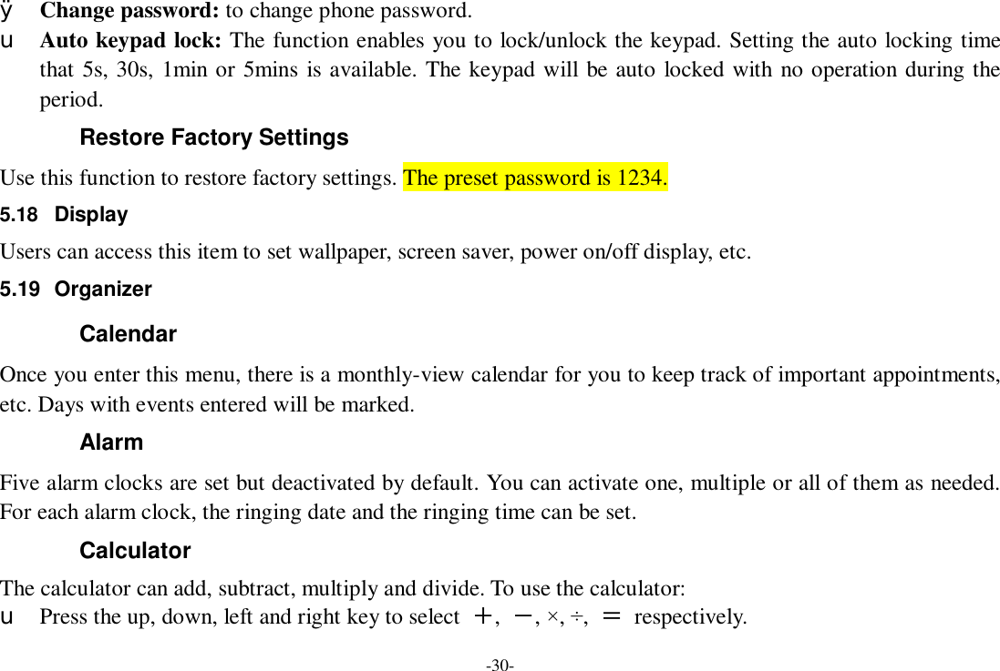 -30- Ø Change password: to change phone password. u Auto keypad lock: The function enables you to lock/unlock the keypad. Setting the auto locking time that 5s, 30s, 1min or 5mins is available. The keypad will be auto locked with no operation during the period. Restore Factory Settings Use this function to restore factory settings. The preset password is 1234. 5.18  Display Users can access this item to set wallpaper, screen saver, power on/off display, etc. 5.19 Organizer Calendar Once you enter this menu, there is a monthly-view calendar for you to keep track of important appointments, etc. Days with events entered will be marked. Alarm  Five alarm clocks are set but deactivated by default. You can activate one, multiple or all of them as needed. For each alarm clock, the ringing date and the ringing time can be set. Calculator The calculator can add, subtract, multiply and divide. To use the calculator:  u Press the up, down, left and right key to select  ＋,  －, ×, ÷,  ＝ respectively. 