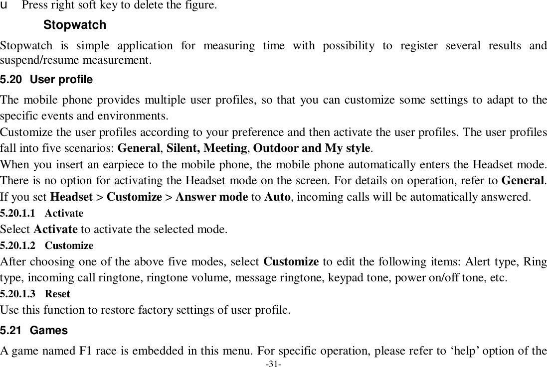 -31- u Press right soft key to delete the figure. Stopwatch Stopwatch is simple application for measuring time with possibility to register several results and suspend/resume measurement. 5.20 User profile The mobile phone provides multiple user profiles, so that you can customize some settings to adapt to the specific events and environments. Customize the user profiles according to your preference and then activate the user profiles. The user profiles fall into five scenarios: General, Silent, Meeting, Outdoor and My style. When you insert an earpiece to the mobile phone, the mobile phone automatically enters the Headset mode. There is no option for activating the Headset mode on the screen. For details on operation, refer to General. If you set Headset &gt; Customize &gt; Answer mode to Auto, incoming calls will be automatically answered. 5.20.1.1 Activate Select Activate to activate the selected mode. 5.20.1.2 Customize After choosing one of the above five modes, select Customize to edit the following items: Alert type, Ring type, incoming call ringtone, ringtone volume, message ringtone, keypad tone, power on/off tone, etc. 5.20.1.3 Reset Use this function to restore factory settings of user profile. 5.21 Games A game named F1 race is embedded in this menu. For specific operation, please refer to ‘help’ option of the 