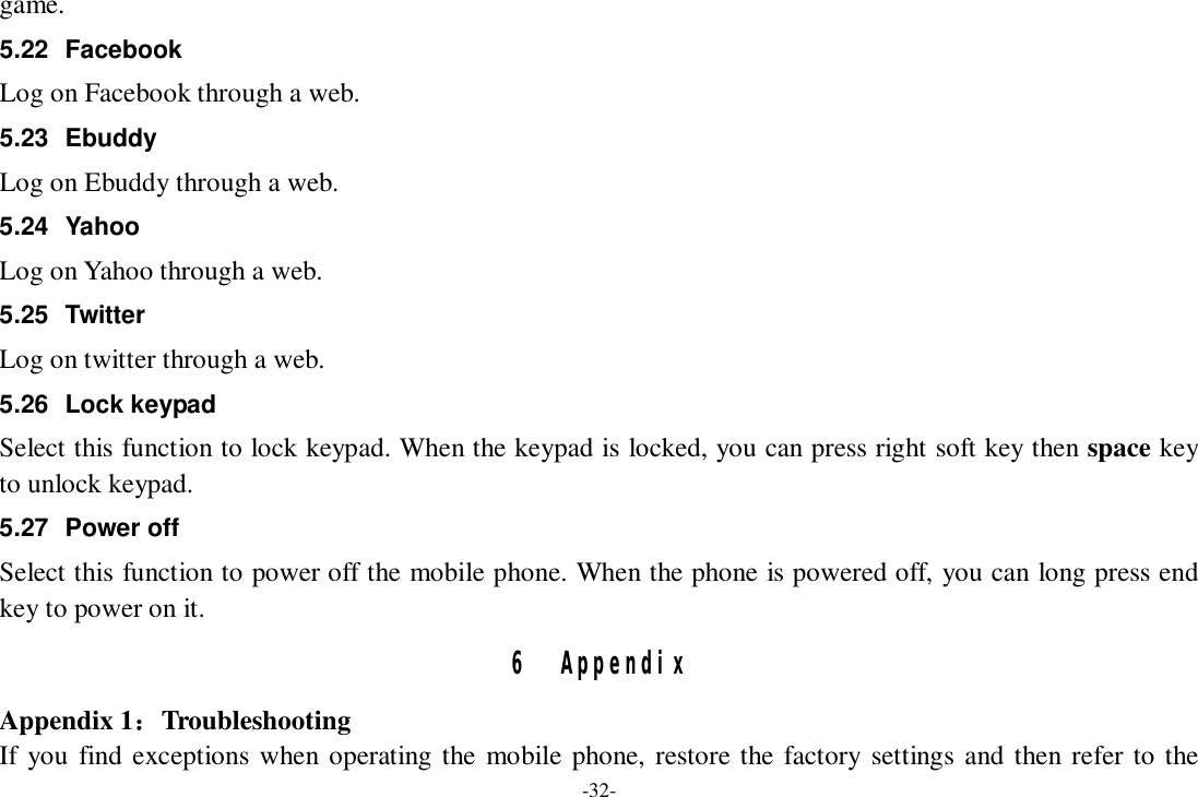 -32- game. 5.22 Facebook Log on Facebook through a web. 5.23 Ebuddy Log on Ebuddy through a web. 5.24 Yahoo Log on Yahoo through a web. 5.25 Twitter Log on twitter through a web. 5.26 Lock keypad Select this function to lock keypad. When the keypad is locked, you can press right soft key then space key to unlock keypad. 5.27 Power off Select this function to power off the mobile phone. When the phone is powered off, you can long press end key to power on it. 6 Appendix Appendix 1：Troubleshooting If you find exceptions when operating the mobile phone, restore the factory settings and then refer to the 