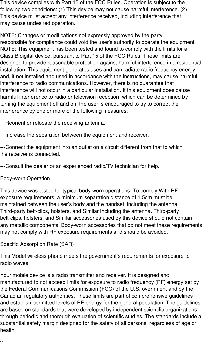 This device complies with Part 15 of the FCC Rules. Operation is subject to the following two conditions: (1) This device may not cause harmful interference. (2) This device must accept any interference received, including interference that may cause undesired operation. NOTE: Changes or modifications not expressly approved by the party responsible for compliance could void the user&apos;s authority to operate the equipment. NOTE: This equipment has been tested and found to comply with the limits for a Class B digital device, pursuant to Part 15 of the FCC Rules. These limits are designed to provide reasonable protection against harmful interference in a residential installation. This equipment generates uses and can radiate radio frequency energy and, if not installed and used in accordance with the instructions, may cause harmful interference to radio communications. However, there is no guarantee that interference will not occur in a particular installation. If this equipment does cause harmful interference to radio or television reception, which can be determined by turning the equipment off and on, the user is encouraged to try to correct the interference by one or more of the following measures: ---Reorient or relocate the receiving antenna. ---Increase the separation between the equipment and receiver. ---Connect the equipment into an outlet on a circuit different from that to which the receiver is connected. ---Consult the dealer or an experienced radio/TV technician for help. Body-worn Operation This device was tested for typical body-worn operations. To comply With RF exposure requirements, a minimum separation distance of 1.5cm must be maintained between the user’s body and the handset, including the antenna. Third-party belt-clips, holsters, and Similar including the antenna. Third-party belt-clips, holsters, and Similar accessories used by this device should not contain any metallic components. Body-worn accessories that do not meet these requirements may not comply with RF exposure requirements and should be avoided. Specific Absorption Rate (SAR) This Model wireless phone meets the government’s requirements for exposure to radio waves. Your mobile device is a radio transmitter and receiver. It is designed and manufactured to not exceed limits for exposure to radio frequency (RF) energy set by the Federal Communications Commission (FCC) of the U.S. overnment and by the Canadian regulatory authorities. These limits are part of comprehensive guidelines and establish permitted levels of RF energy for the general population. The guidelines are based on standards that were developed by independent scientific organizations through periodic and thorough evaluation of scientific studies. The standards include a substantial safety margin designed for the safety of all persons, regardless of age or health. ÿThe exposure standard for wireless mobile phones employs a unit of measurement known as the Specific Absorption Rate, or SAR, The SAR limit set by the FCC is 1.6 W/Kg. Tests for SAR are conducted using standard operating positions accepted by the FCC with the phone transmitting at its highest certified power level in all tested frequency bands. Although the SAR is determined at the highest certified power level, the actual SAR level of the phone while operating can be well below the maximum value. This is because the phone is designed to operate at multiple power levels so as to use only the power required to reach the network. In general, the closer you are to a wireless base station, the lower the power output. Before a phone model is available for sale to the public in the U.S, it must be tested and certified to the FCC that it does not exceed the limitestablish for safe exposure. The tests are performed in positions and locations (e.g, at the ear and worn on the body) reported to the FCC. Before a phone model is available for sale to the public in the U.S, it must be tested and certified to the FCC that it does not exceed the limit establish for safe exposure. The tests are performed in positions and locations (e.g, at the ear and worn on the body) reported to the FCC. While there may be differences between the SAR levels of various phones and at various positions, they all meet the governmental requirements for safe exposure. Please note that improvements to this product model could cause differences in the SAR value for later products, in all cases, products are designed to be within the guidelines. Additional information on Specific Absorption Rates (SAR) can be found on the Cellular Telecommunications &amp; Internet Association (CTIA) Web site: http://www.phonefacts.net 