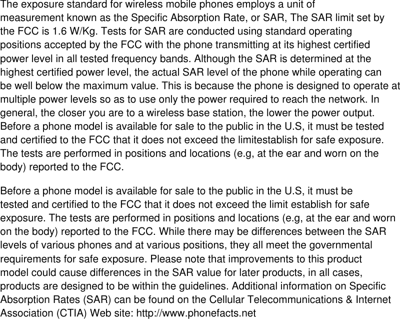 The exposure standard for wireless mobile phones employs a unit of measurement known as the Specific Absorption Rate, or SAR, The SAR limit set by the FCC is 1.6 W/Kg. Tests for SAR are conducted using standard operating positions accepted by the FCC with the phone transmitting at its highest certified power level in all tested frequency bands. Although the SAR is determined at the highest certified power level, the actual SAR level of the phone while operating can be well below the maximum value. This is because the phone is designed to operate at multiple power levels so as to use only the power required to reach the network. In general, the closer you are to a wireless base station, the lower the power output. Before a phone model is available for sale to the public in the U.S, it must be tested and certified to the FCC that it does not exceed the limitestablish for safe exposure. The tests are performed in positions and locations (e.g, at the ear and worn on the body) reported to the FCC. Before a phone model is available for sale to the public in the U.S, it must be tested and certified to the FCC that it does not exceed the limit establish for safe exposure. The tests are performed in positions and locations (e.g, at the ear and worn on the body) reported to the FCC. While there may be differences between the SAR levels of various phones and at various positions, they all meet the governmental requirements for safe exposure. Please note that improvements to this product model could cause differences in the SAR value for later products, in all cases, products are designed to be within the guidelines. Additional information on Specific Absorption Rates (SAR) can be found on the Cellular Telecommunications &amp; Internet Association (CTIA) Web site: http://www.phonefacts.net 