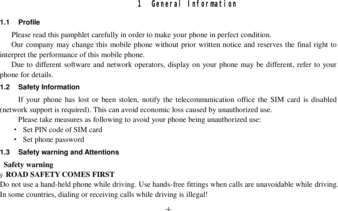 -4-  1 General Information 1.1 Profile    Please read this pamphlet carefully in order to make your phone in perfect condition.    Our company may change this mobile phone without prior written notice and reserves the final right to interpret the performance of this mobile phone.    Due to different software and network operators, display on your phone may be different, refer to your phone for details. 1.2 Safety Information  If your phone has lost or been stolen, notify the telecommunication office the SIM card is disabled (network support is required). This can avoid economic loss caused by unauthorized use. Please take measures as following to avoid your phone being unauthorized use: · Set PIN code of SIM card · Set phone password 1.3 Safety warning and Attentions  Safety warning Ø ROAD SAFETY COMES FIRST Do not use a hand-held phone while driving. Use hands-free fittings when calls are unavoidable while driving. In some countries, dialing or receiving calls while driving is illegal! 