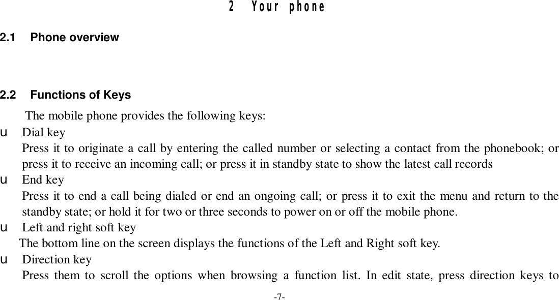 -7-     2 Your phone 2.1 Phone overview   2.2 Functions of Keys The mobile phone provides the following keys: u Dial key Press it to originate a call by entering the called number or selecting a contact from the phonebook; or press it to receive an incoming call; or press it in standby state to show the latest call records u End key Press it to end a call being dialed or end an ongoing call; or press it to exit the menu and return to the standby state; or hold it for two or three seconds to power on or off the mobile phone. u Left and right soft key The bottom line on the screen displays the functions of the Left and Right soft key. u Direction key Press them to scroll the options when browsing a function list. In edit state, press direction keys to 