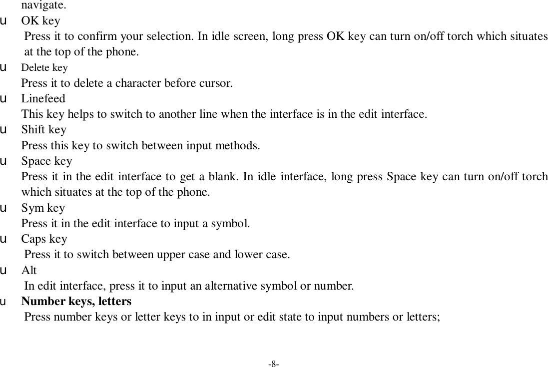 -8- navigate.   u OK key Press it to confirm your selection. In idle screen, long press OK key can turn on/off torch which situates at the top of the phone. u Delete key Press it to delete a character before cursor. u Linefeed This key helps to switch to another line when the interface is in the edit interface. u Shift key Press this key to switch between input methods. u Space key Press it in the edit interface to get a blank. In idle interface, long press Space key can turn on/off torch which situates at the top of the phone. u Sym key Press it in the edit interface to input a symbol. u Caps key Press it to switch between upper case and lower case. u Alt  In edit interface, press it to input an alternative symbol or number. u Number keys, letters Press number keys or letter keys to in input or edit state to input numbers or letters; 