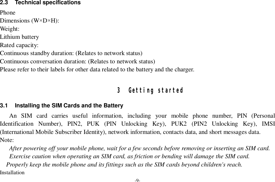 -9- 2.3 Technical specifications Phone Dimensions (W×D×H): Weight: Lithium battery Rated capacity:  Continuous standby duration: (Relates to network status) Continuous conversation duration: (Relates to network status) Please refer to their labels for other data related to the battery and the charger.  3 Getting started 3.1 Installing the SIM Cards and the Battery An SIM card carries useful information, including your mobile phone number, PIN (Personal Identification Number), PIN2, PUK (PIN Unlocking Key), PUK2 (PIN2 Unlocking Key), IMSI (International Mobile Subscriber Identity), network information, contacts data, and short messages data. Note: After powering off your mobile phone, wait for a few seconds before removing or inserting an SIM card. Exercise caution when operating an SIM card, as friction or bending will damage the SIM card. Properly keep the mobile phone and its fittings such as the SIM cards beyond children&apos;s reach. Installation 