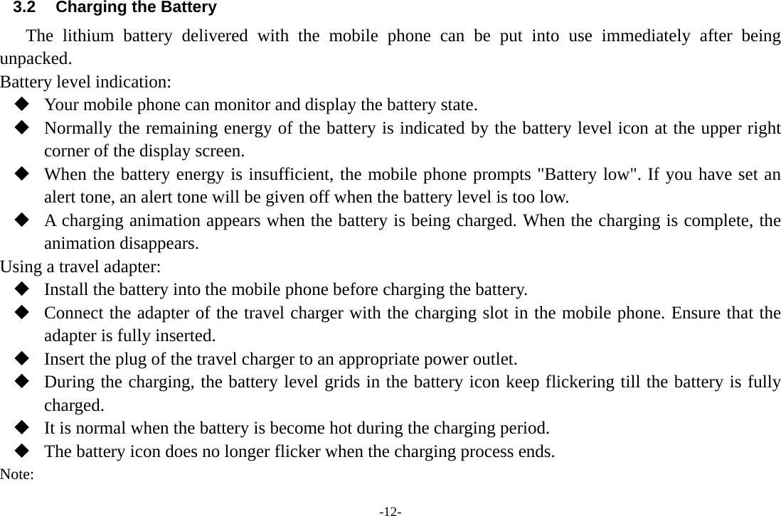 -12- 3.2  Charging the Battery The lithium battery delivered with the mobile phone can be put into use immediately after being unpacked.  Battery level indication:  Your mobile phone can monitor and display the battery state.  Normally the remaining energy of the battery is indicated by the battery level icon at the upper right corner of the display screen.  When the battery energy is insufficient, the mobile phone prompts &quot;Battery low&quot;. If you have set an alert tone, an alert tone will be given off when the battery level is too low.  A charging animation appears when the battery is being charged. When the charging is complete, the animation disappears. Using a travel adapter:  Install the battery into the mobile phone before charging the battery.  Connect the adapter of the travel charger with the charging slot in the mobile phone. Ensure that the adapter is fully inserted.  Insert the plug of the travel charger to an appropriate power outlet.  During the charging, the battery level grids in the battery icon keep flickering till the battery is fully charged.  It is normal when the battery is become hot during the charging period.  The battery icon does no longer flicker when the charging process ends. Note: 