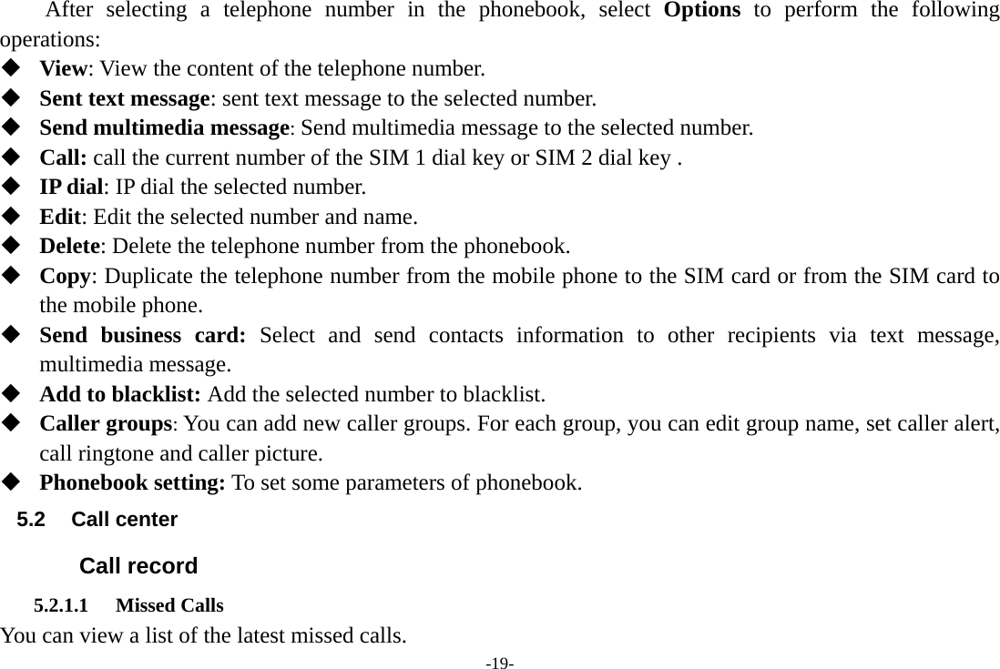 -19-     After selecting a telephone number in the phonebook, select Options to perform the following operations:  View: View the content of the telephone number.  Sent text message: sent text message to the selected number.  Send multimedia message: Send multimedia message to the selected number.  Call: call the current number of the SIM 1 dial key or SIM 2 dial key .  IP dial: IP dial the selected number.  Edit: Edit the selected number and name.  Delete: Delete the telephone number from the phonebook.  Copy: Duplicate the telephone number from the mobile phone to the SIM card or from the SIM card to the mobile phone.  Send business card: Select and send contacts information to other recipients via text message, multimedia message.  Add to blacklist: Add the selected number to blacklist.  Caller groups: You can add new caller groups. For each group, you can edit group name, set caller alert, call ringtone and caller picture.  Phonebook setting: To set some parameters of phonebook. 5.2 Call center Call record 5.2.1.1 Missed Calls You can view a list of the latest missed calls. 