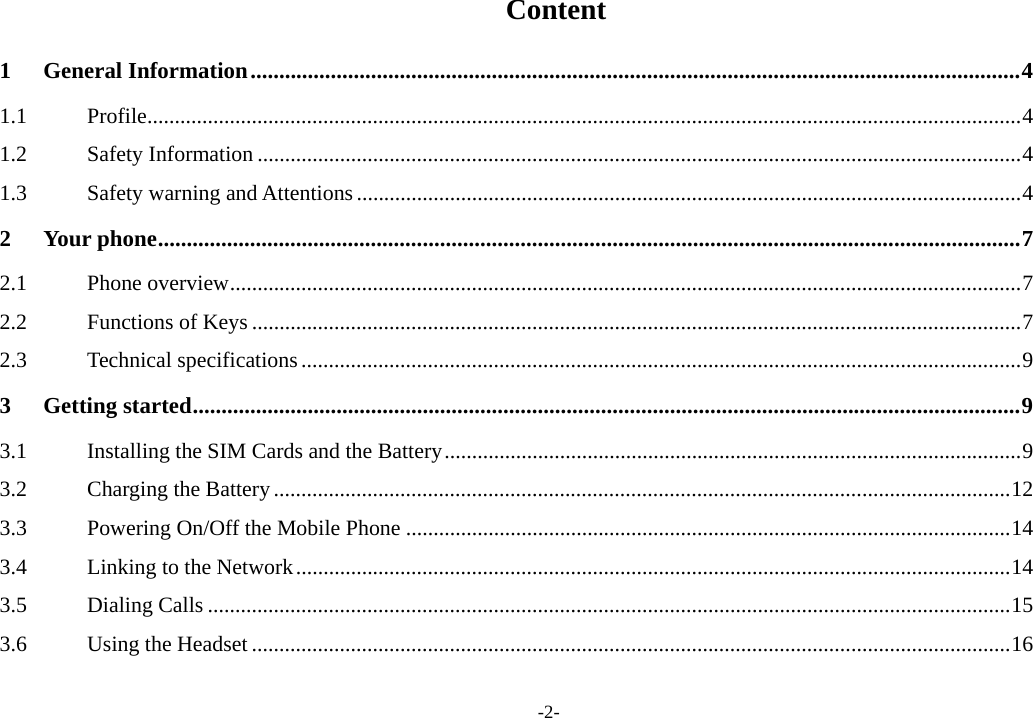 -2-  Content 1General Information ...................................................................................................................................... 41.1Profile ............................................................................................................................................................... 41.2Safety Information ........................................................................................................................................... 41.3Safety warning and Attentions ......................................................................................................................... 42Your phone ...................................................................................................................................................... 72.1Phone overview ................................................................................................................................................ 72.2Functions of Keys ............................................................................................................................................ 72.3Technical specifications ................................................................................................................................... 93Getting started ................................................................................................................................................ 93.1Installing the SIM Cards and the Battery ......................................................................................................... 93.2Charging the Battery ...................................................................................................................................... 123.3Powering On/Off the Mobile Phone .............................................................................................................. 143.4Linking to the Network .................................................................................................................................. 143.5Dialing Calls .................................................................................................................................................. 153.6Using the Headset .......................................................................................................................................... 16