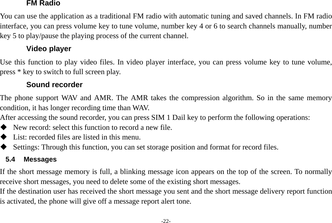 -22- FM Radio You can use the application as a traditional FM radio with automatic tuning and saved channels. In FM radio interface, you can press volume key to tune volume, number key 4 or 6 to search channels manually, number key 5 to play/pause the playing process of the current channel. Video player Use this function to play video files. In video player interface, you can press volume key to tune volume, press * key to switch to full screen play. Sound recorder The phone support WAV and AMR. The AMR takes the compression algorithm. So in the same memory condition, it has longer recording time than WAV.   After accessing the sound recorder, you can press SIM 1 Dail key to perform the following operations:  New record: select this function to record a new file.  List: recorded files are listed in this menu.  Settings: Through this function, you can set storage position and format for record files. 5.4 Messages If the short message memory is full, a blinking message icon appears on the top of the screen. To normally receive short messages, you need to delete some of the existing short messages. If the destination user has received the short message you sent and the short message delivery report function is activated, the phone will give off a message report alert tone. 