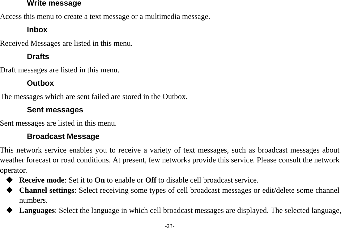 -23- Write message Access this menu to create a text message or a multimedia message. Inbox Received Messages are listed in this menu. Drafts Draft messages are listed in this menu. Outbox The messages which are sent failed are stored in the Outbox.   Sent messages Sent messages are listed in this menu. Broadcast Message This network service enables you to receive a variety of text messages, such as broadcast messages about weather forecast or road conditions. At present, few networks provide this service. Please consult the network operator.  Receive mode: Set it to On to enable or Off to disable cell broadcast service.  Channel settings: Select receiving some types of cell broadcast messages or edit/delete some channel numbers.  Languages: Select the language in which cell broadcast messages are displayed. The selected language, 