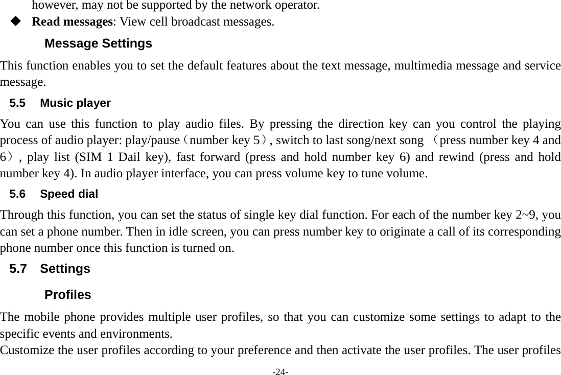 -24- however, may not be supported by the network operator.  Read messages: View cell broadcast messages.   Message Settings This function enables you to set the default features about the text message, multimedia message and service message. 5.5 Music player You can use this function to play audio files. By pressing the direction key can you control the playing process of audio player: play/pause（number key 5）, switch to last song/next song （press number key 4 and 6）, play list (SIM 1 Dail key), fast forward (press and hold number key 6) and rewind (press and hold number key 4). In audio player interface, you can press volume key to tune volume. 5.6 Speed dial Through this function, you can set the status of single key dial function. For each of the number key 2~9, you can set a phone number. Then in idle screen, you can press number key to originate a call of its corresponding phone number once this function is turned on. 5.7 Settings Profiles The mobile phone provides multiple user profiles, so that you can customize some settings to adapt to the specific events and environments. Customize the user profiles according to your preference and then activate the user profiles. The user profiles 